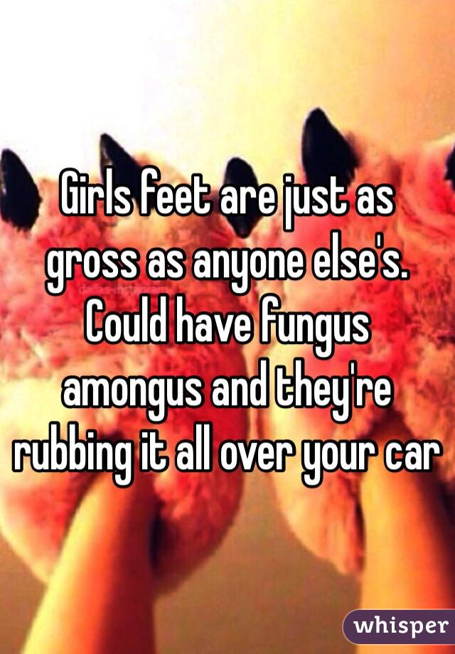 Girls feet are just as gross as anyone else's. Could have fungus amongus and they're rubbing it all over your car 