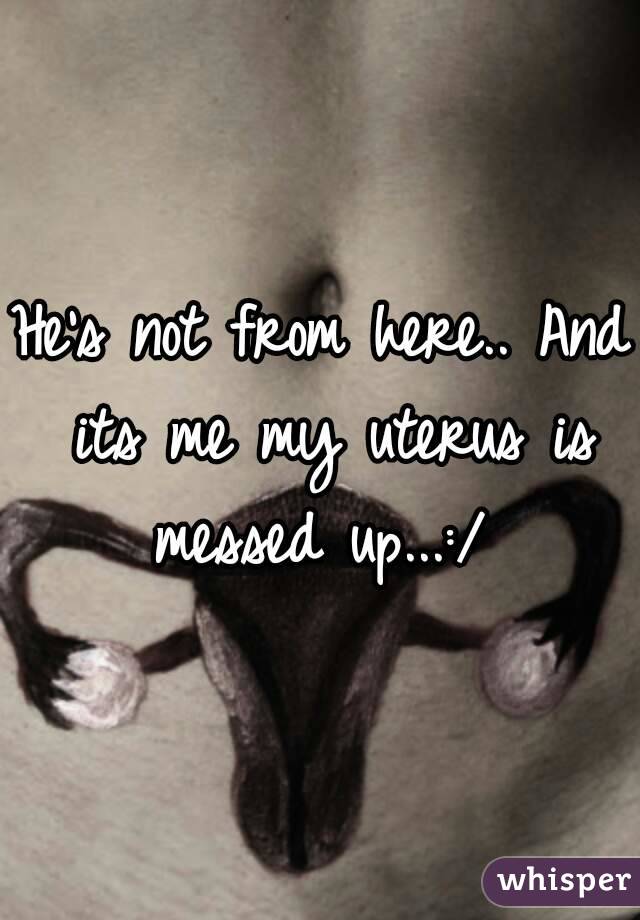 He's not from here.. And its me my uterus is messed up...:/ 