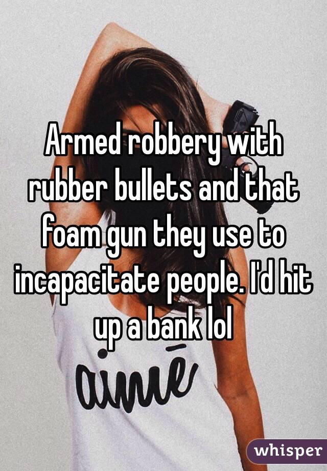 Armed robbery with rubber bullets and that foam gun they use to incapacitate people. I'd hit up a bank lol