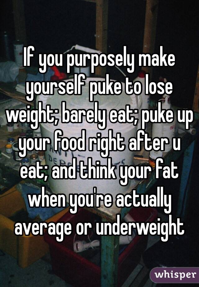 If you purposely make yourself puke to lose weight; barely eat; puke up your food right after u eat; and think your fat when you're actually average or underweight