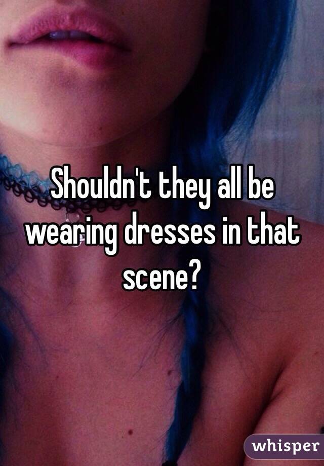 Shouldn't they all be wearing dresses in that scene?