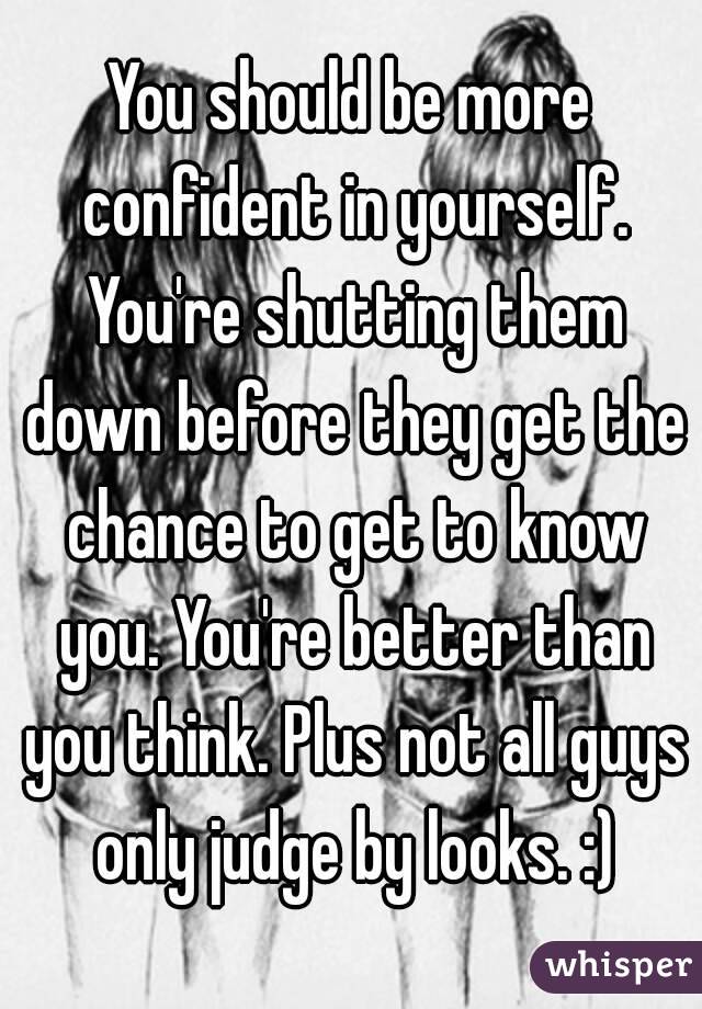 You should be more confident in yourself. You're shutting them down before they get the chance to get to know you. You're better than you think. Plus not all guys only judge by looks. :)