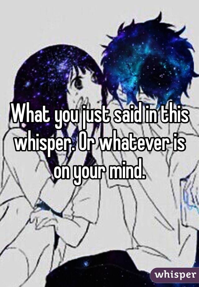 What you just said in this whisper. Or whatever is on your mind. 