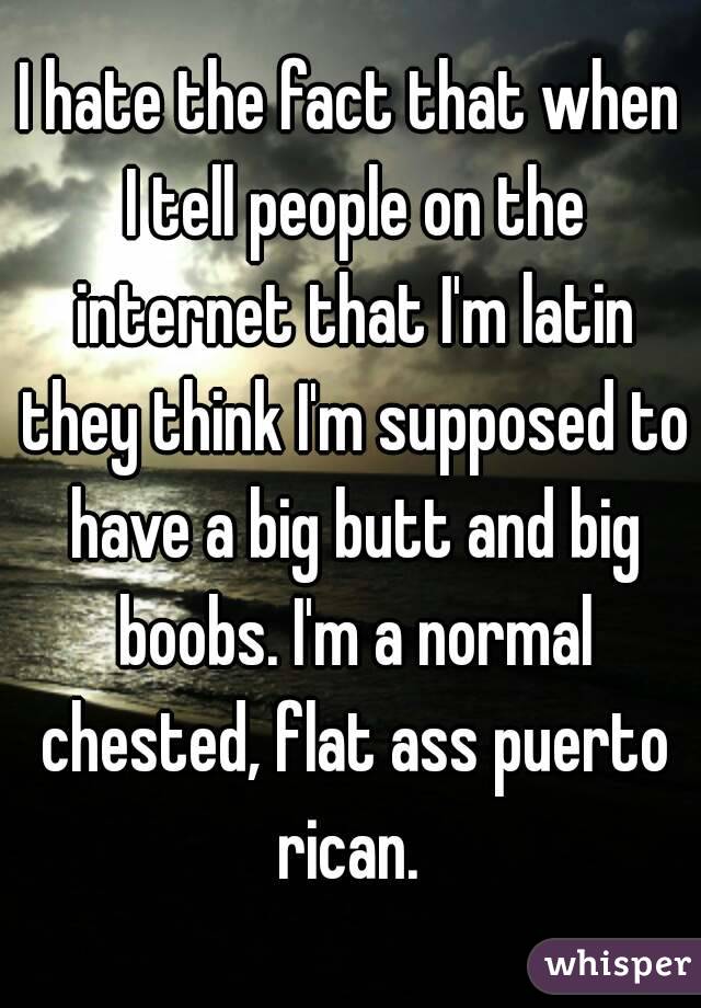 I hate the fact that when I tell people on the internet that I'm latin they think I'm supposed to have a big butt and big boobs. I'm a normal chested, flat ass puerto rican. 