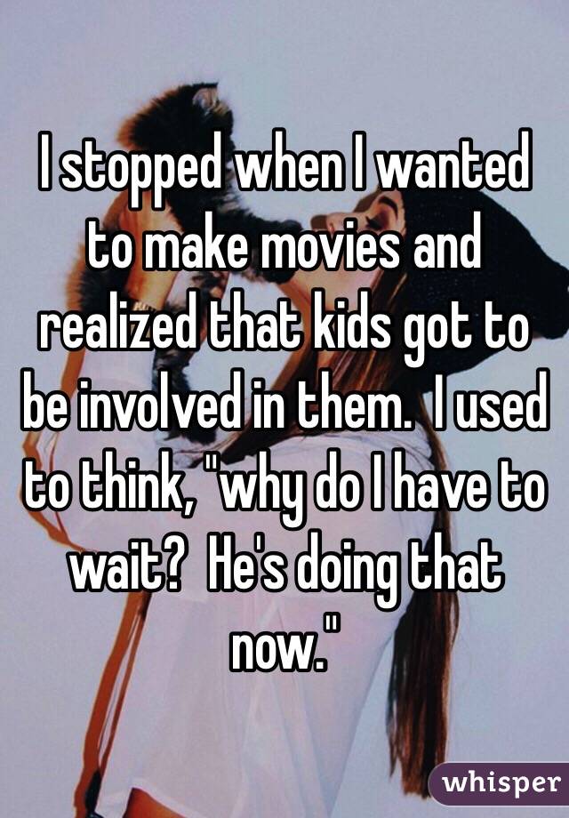 I stopped when I wanted to make movies and realized that kids got to be involved in them.  I used to think, "why do I have to wait?  He's doing that now."