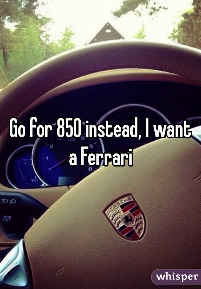 Go for 850 instead, I want a Ferrari 