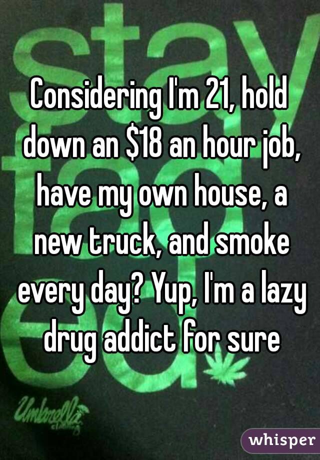 Considering I'm 21, hold down an $18 an hour job, have my own house, a new truck, and smoke every day? Yup, I'm a lazy drug addict for sure