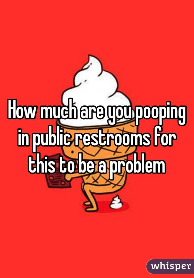 How much are you pooping in public restrooms for this to be a problem 