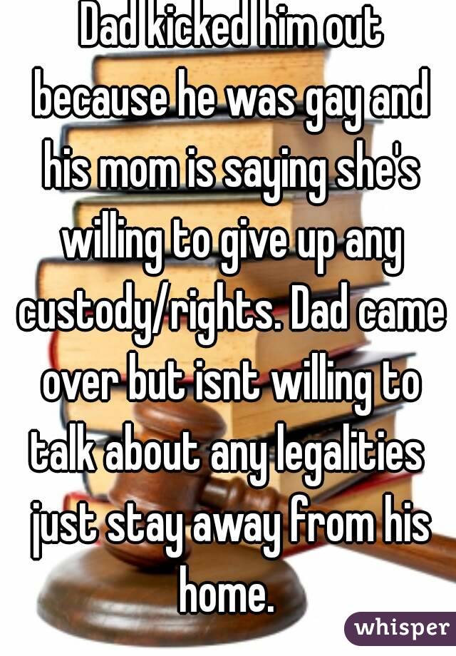  Dad kicked him out because he was gay and his mom is saying she's willing to give up any custody/rights. Dad came over but isnt willing to talk about any legalities  just stay away from his home. 