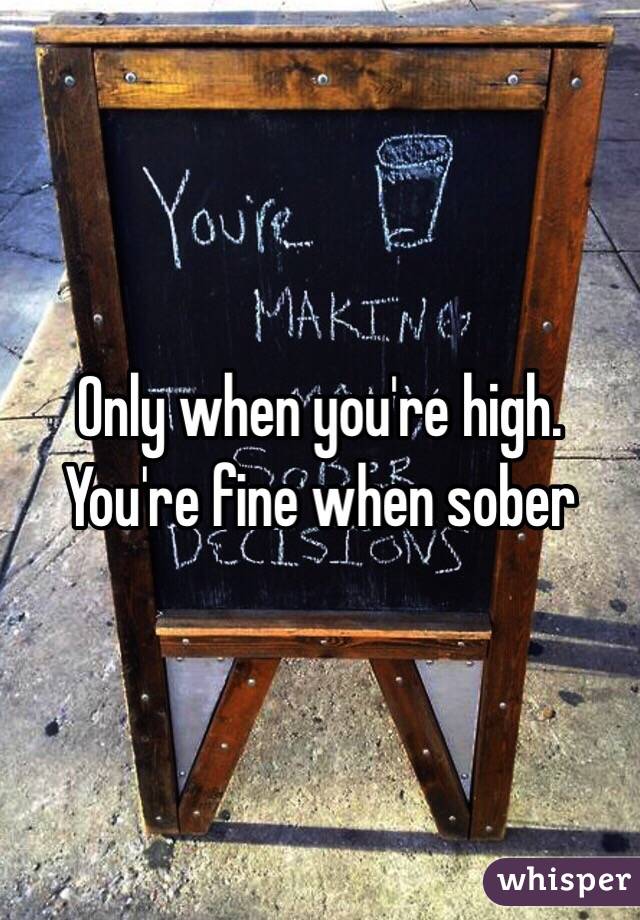 Only when you're high.
You're fine when sober 