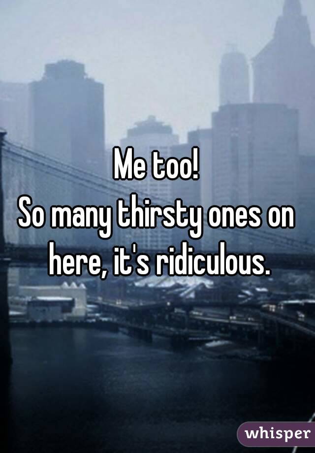 Me too!
So many thirsty ones on here, it's ridiculous.