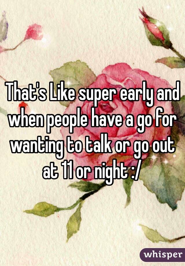 That's Like super early and when people have a go for wanting to talk or go out at 11 or night :/ 