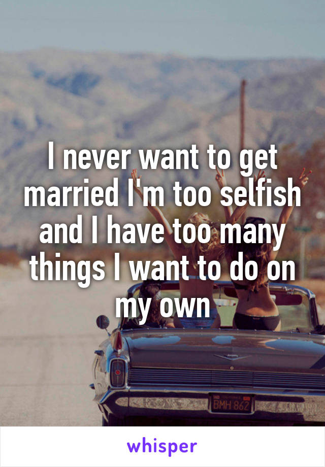 I never want to get married I'm too selfish and I have too many things I want to do on my own