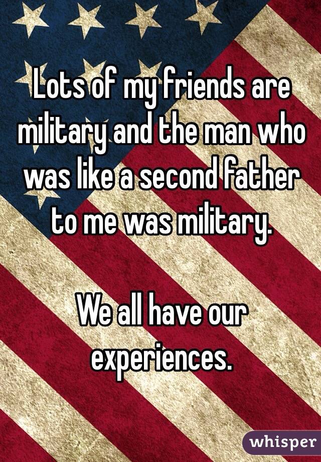 Lots of my friends are military and the man who was like a second father to me was military. 

We all have our experiences. 