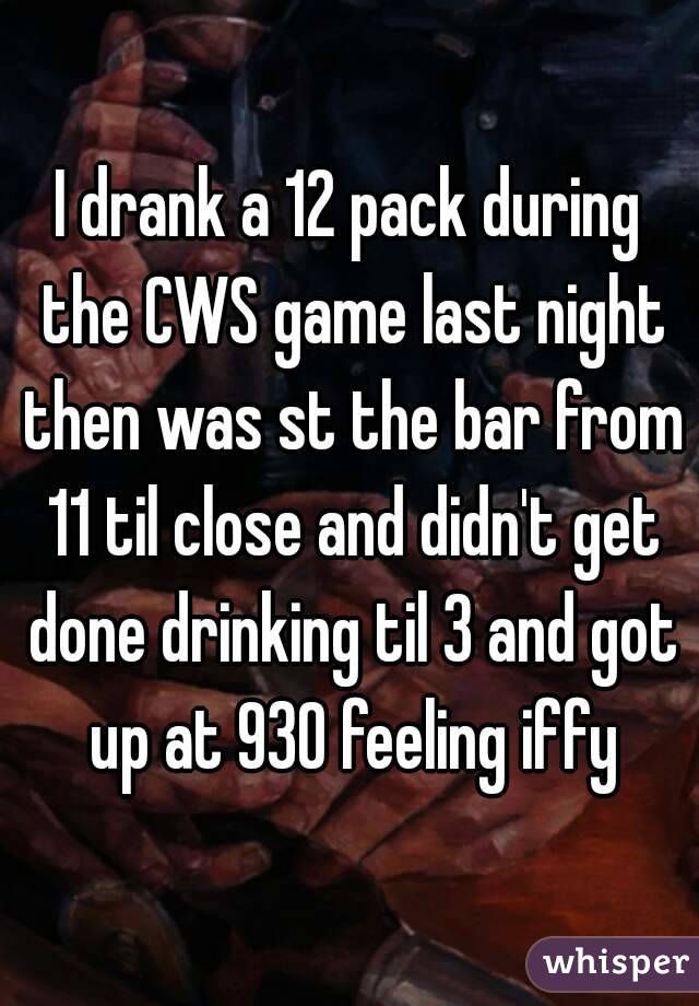 I drank a 12 pack during the CWS game last night then was st the bar from 11 til close and didn't get done drinking til 3 and got up at 930 feeling iffy