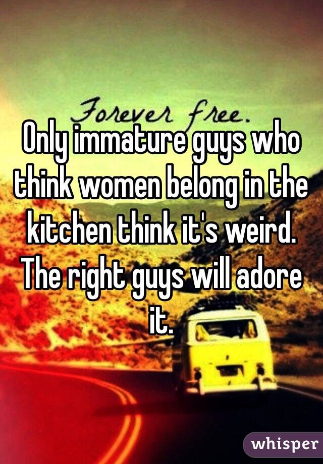 Only immature guys who think women belong in the kitchen think it's weird. The right guys will adore it.