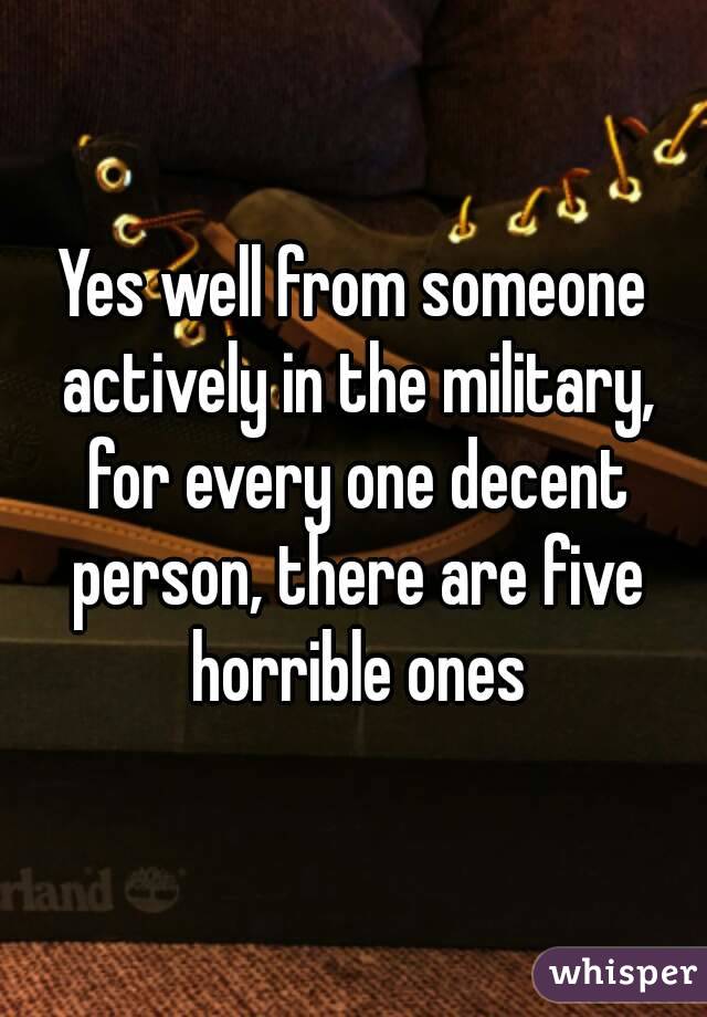 Yes well from someone actively in the military, for every one decent person, there are five horrible ones