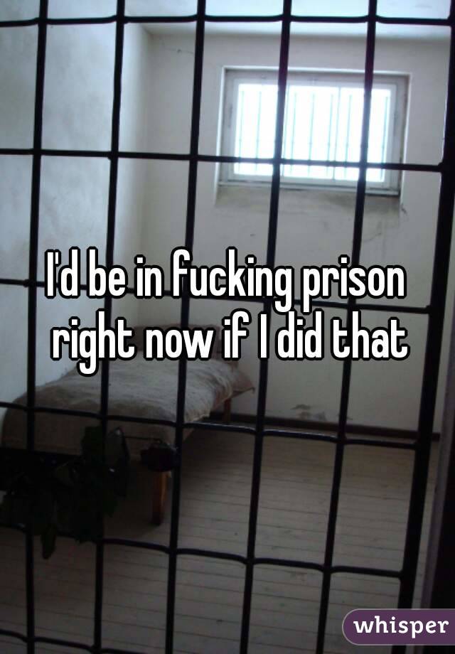 I'd be in fucking prison right now if I did that