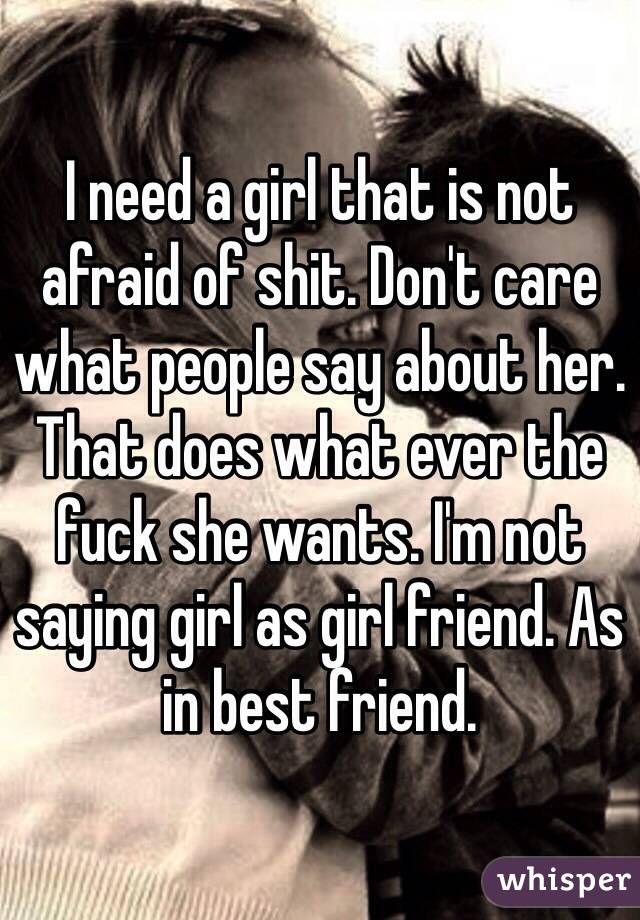 I need a girl that is not afraid of shit. Don't care what people say about her. That does what ever the fuck she wants. I'm not saying girl as girl friend. As in best friend. 