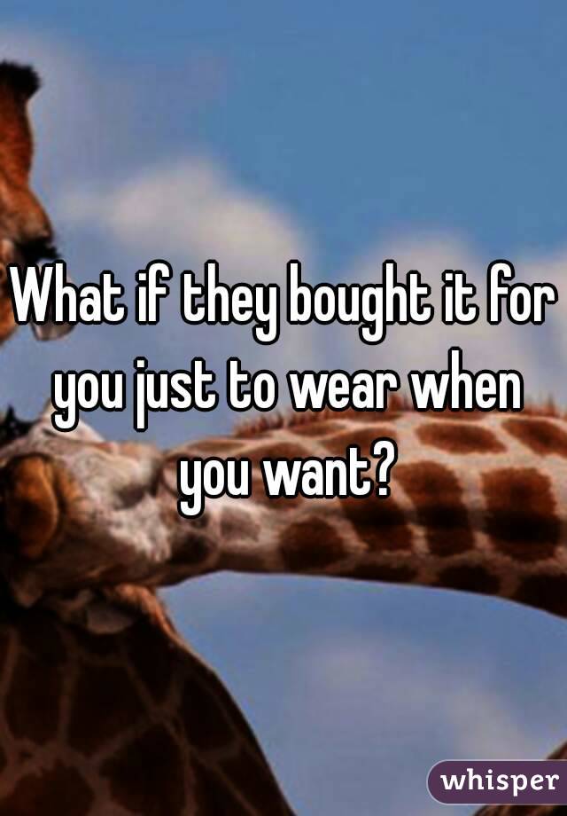 What if they bought it for you just to wear when you want?