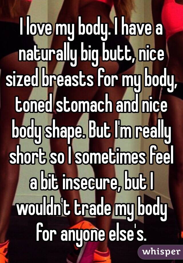 I love my body. I have a naturally big butt, nice sized breasts for my body, toned stomach and nice body shape. But I'm really short so I sometimes feel a bit insecure, but I wouldn't trade my body for anyone else's. 