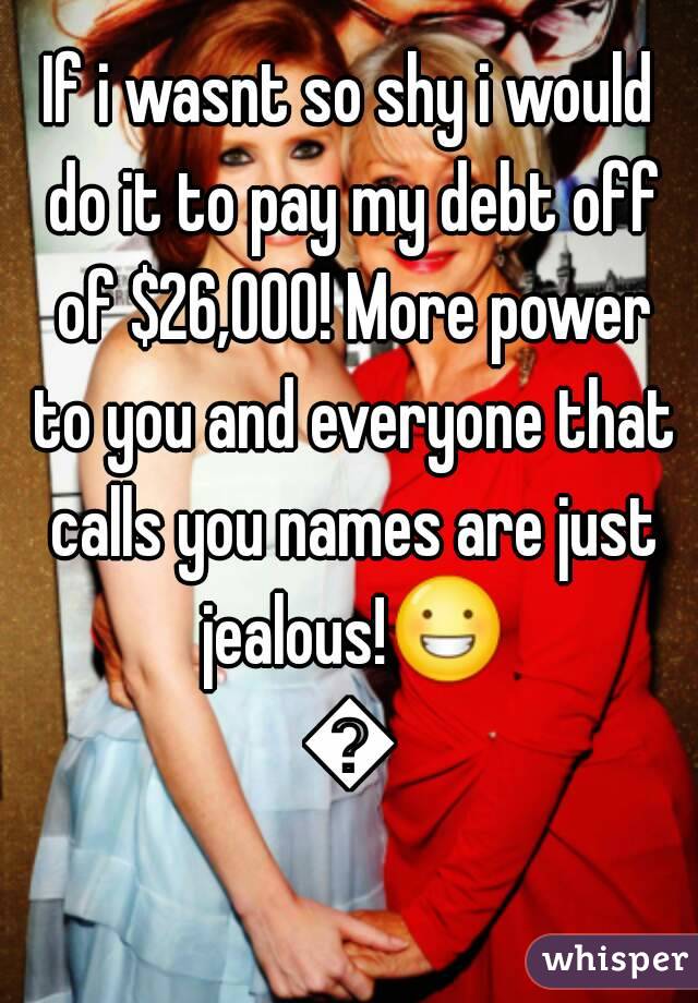 If i wasnt so shy i would do it to pay my debt off of $26,000! More power to you and everyone that calls you names are just jealous!😀😊