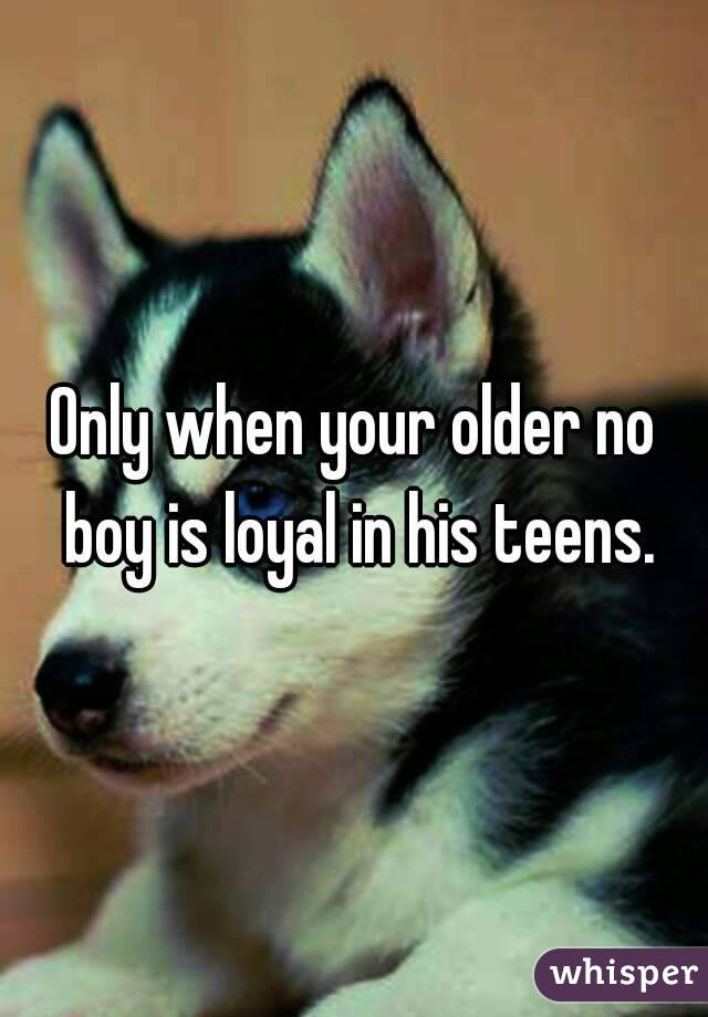 Only when your older no boy is loyal in his teens.