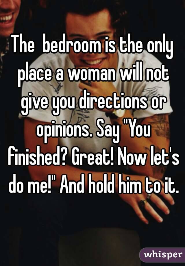 The  bedroom is the only place a woman will not give you directions or opinions. Say "You finished? Great! Now let's do me!" And hold him to it.
