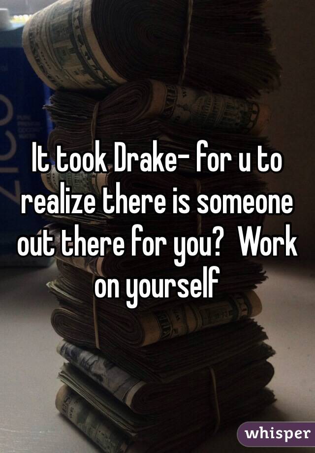 It took Drake- for u to realize there is someone out there for you?  Work on yourself