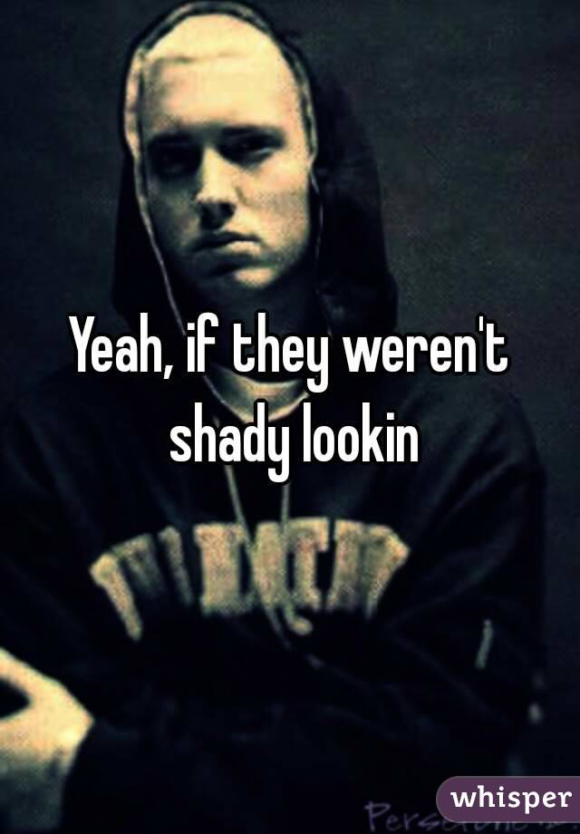 Yeah, if they weren't shady lookin