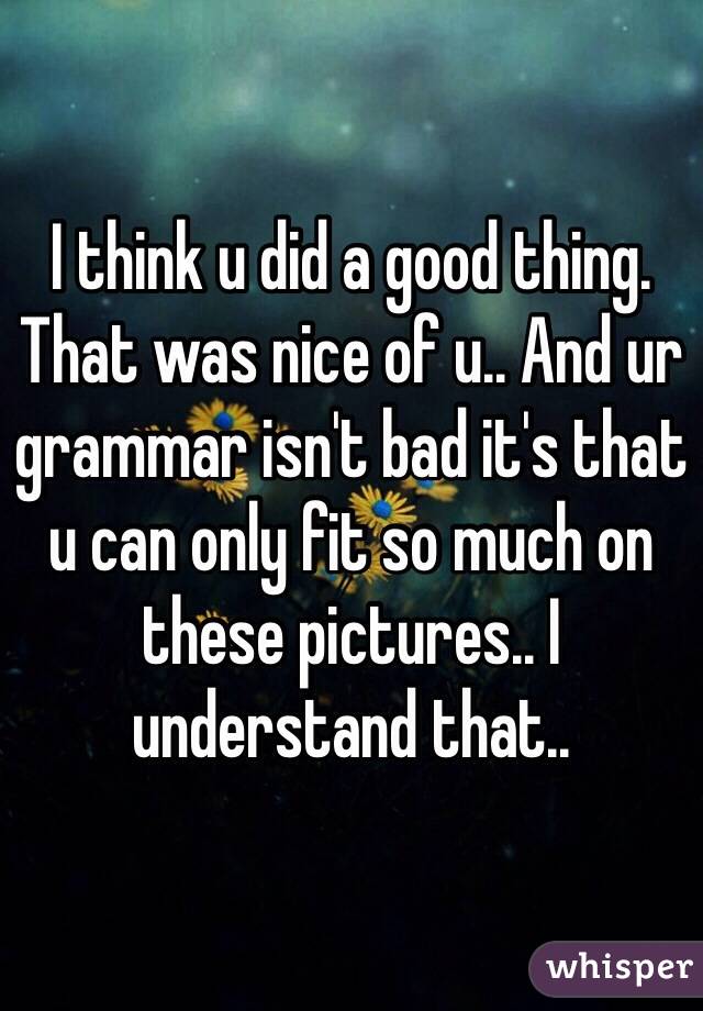 I think u did a good thing. That was nice of u.. And ur grammar isn't bad it's that u can only fit so much on these pictures.. I understand that.. 