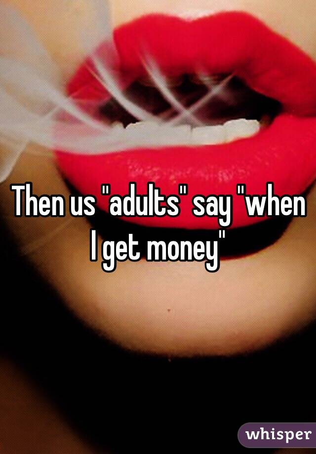 Then us "adults" say "when I get money"
