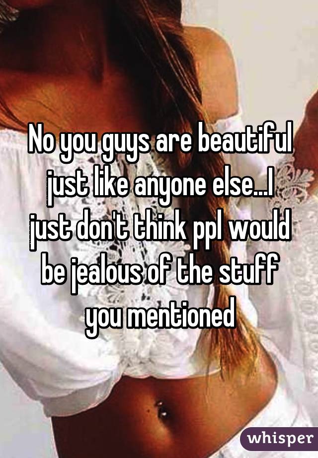 No you guys are beautiful just like anyone else...I just don't think ppl would be jealous of the stuff you mentioned