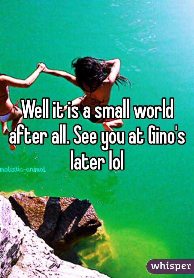 Well it is a small world after all. See you at Gino's later lol