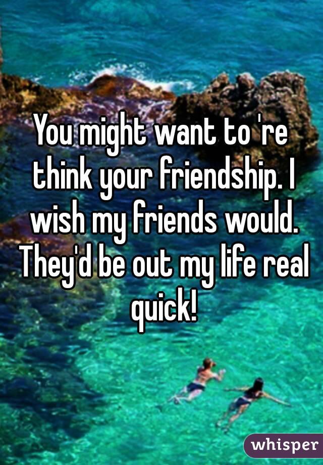You might want to 're think your friendship. I wish my friends would. They'd be out my life real quick!