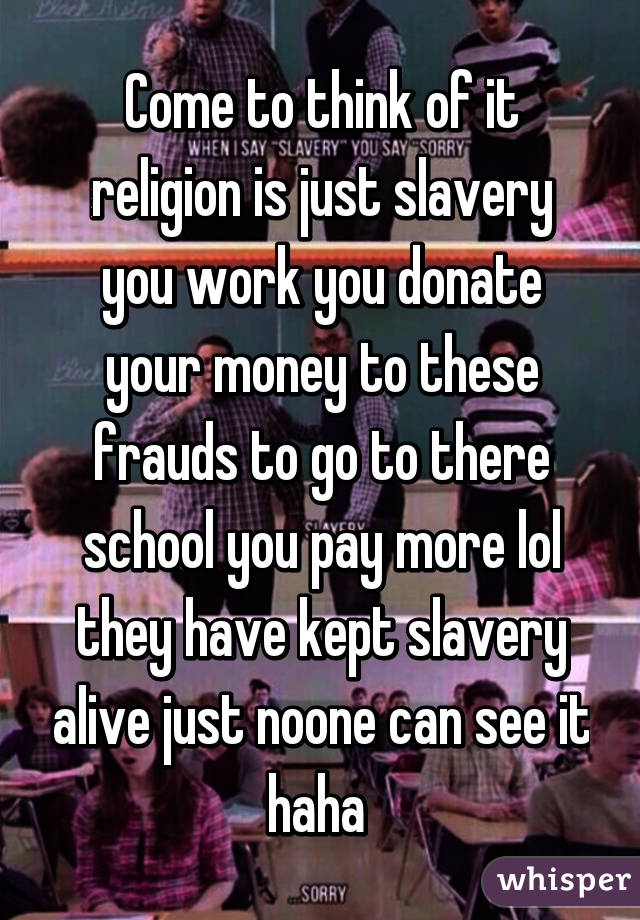 Come to think of it religion is just slavery you work you donate your money to these frauds to go to there school you pay more lol they have kept slavery alive just noone can see it haha 