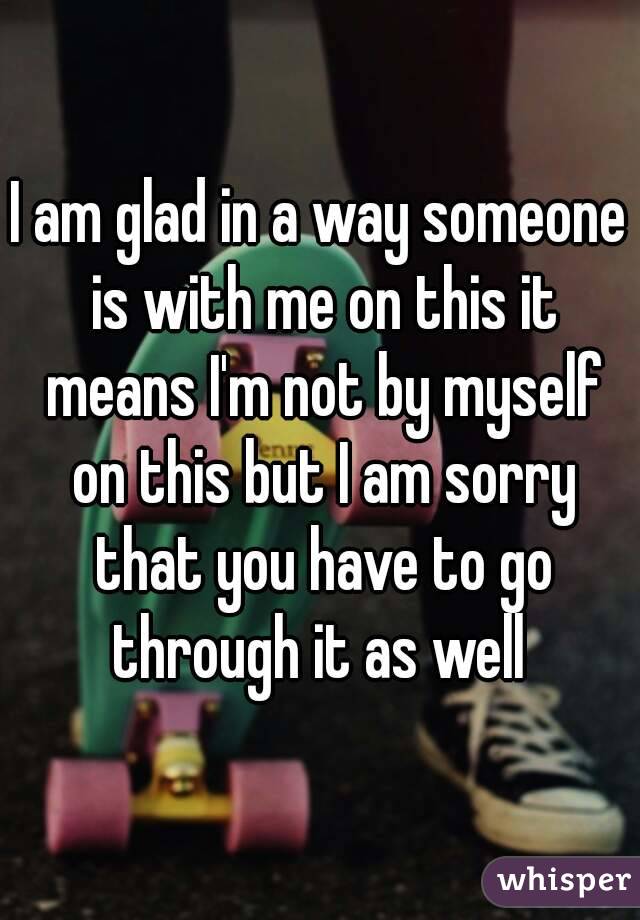 I am glad in a way someone is with me on this it means I'm not by myself on this but I am sorry that you have to go through it as well 