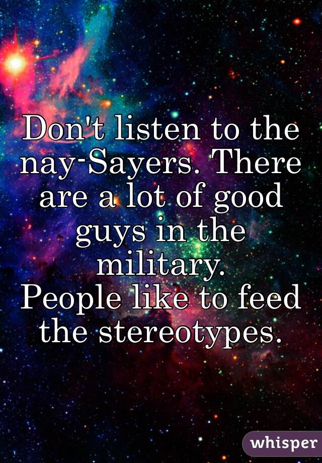 Don't listen to the nay-Sayers. There are a lot of good guys in the military. 
People like to feed the stereotypes.
