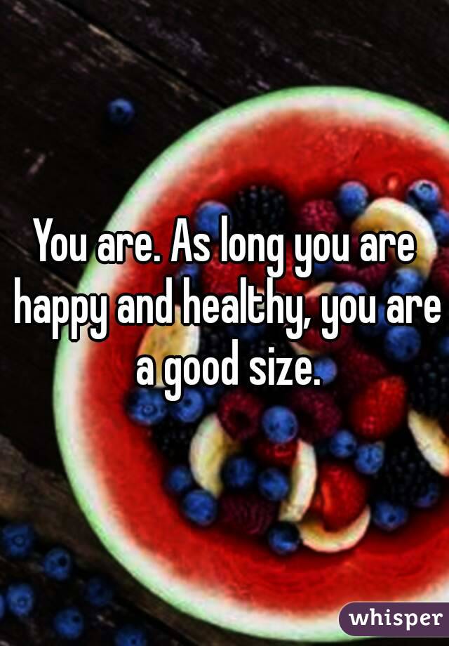 You are. As long you are happy and healthy, you are a good size.