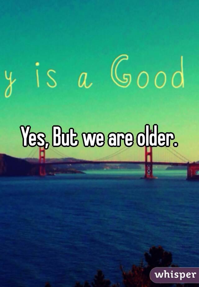 Yes, But we are older.