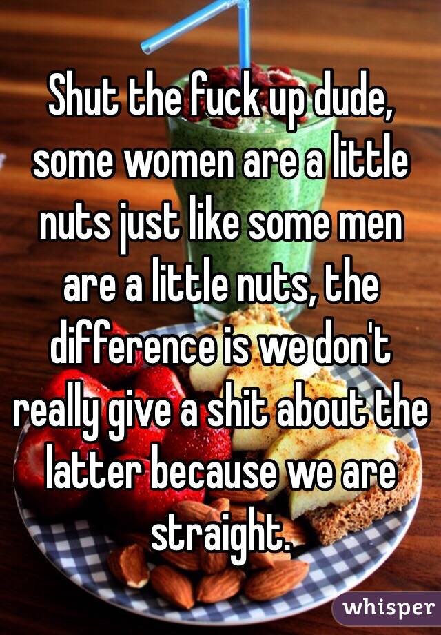  Shut the fuck up dude, some women are a little nuts just like some men are a little nuts, the difference is we don't really give a shit about the latter because we are straight.