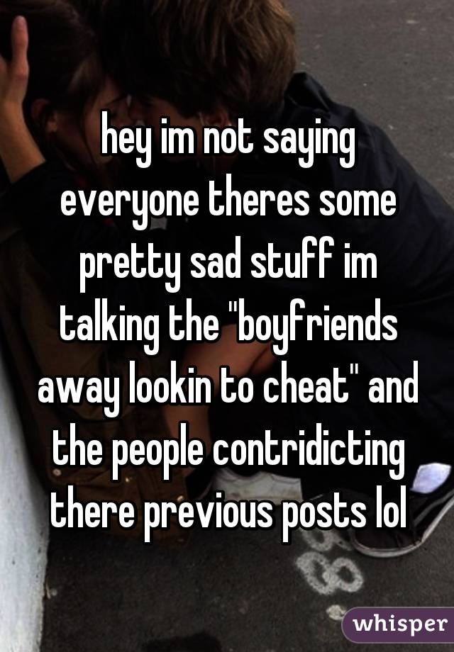 hey im not saying everyone theres some pretty sad stuff im talking the "boyfriends away lookin to cheat" and the people contridicting there previous posts lol