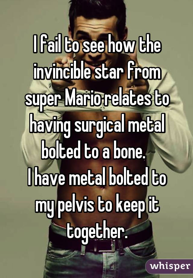 I fail to see how the invincible star from super Mario relates to having surgical metal bolted to a bone.  
I have metal bolted to my pelvis to keep it together.