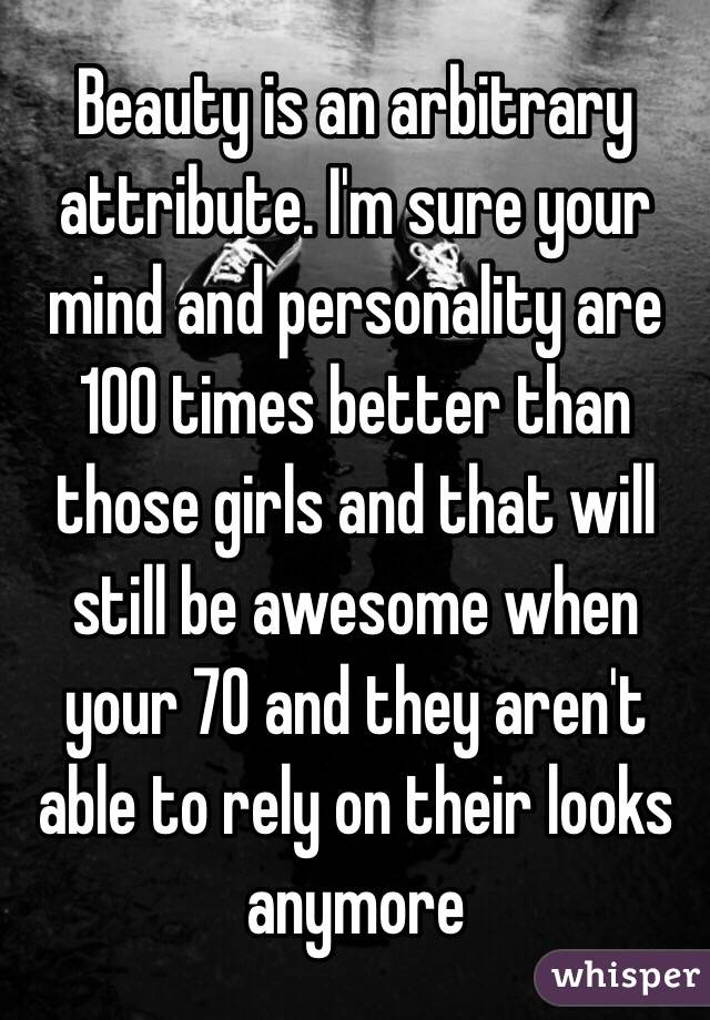 Beauty is an arbitrary attribute. I'm sure your mind and personality are 100 times better than those girls and that will still be awesome when your 70 and they aren't able to rely on their looks anymore