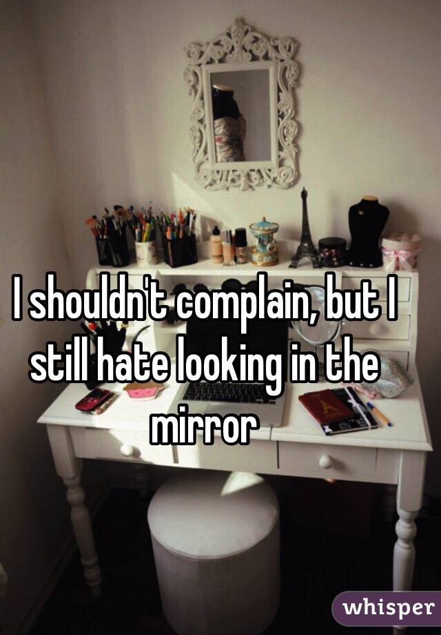 I shouldn't complain, but I still hate looking in the mirror 