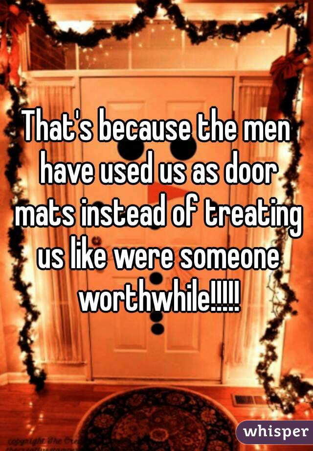 That's because the men have used us as door mats instead of treating us like were someone worthwhile!!!!!