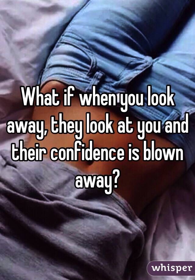 What if when you look away, they look at you and their confidence is blown away? 