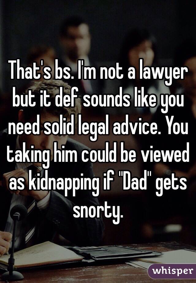 That's bs. I'm not a lawyer but it def sounds like you need solid legal advice. You taking him could be viewed as kidnapping if "Dad" gets snorty.