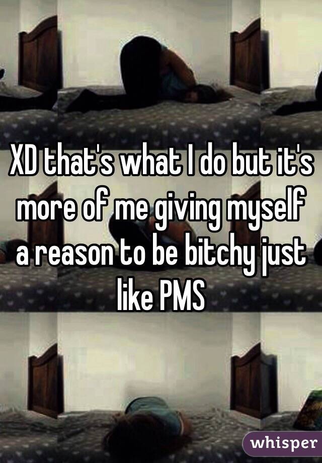 XD that's what I do but it's more of me giving myself a reason to be bitchy just like PMS