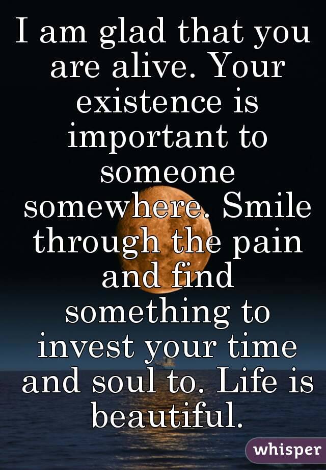 I am glad that you are alive. Your existence is important to someone somewhere. Smile through the pain and find something to invest your time and soul to. Life is beautiful.